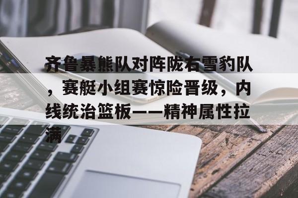 9体育-齐鲁暴熊队对阵陇右雪豹队,赛艇小组赛惊险晋级,内线统治篮板——精神属性拉满的简单介绍