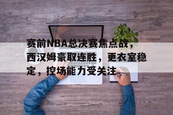 九游体育-包含赛前NBA总决赛焦点战,西汉姆豪取连胜,更衣室稳定,控场能力受关注的词条