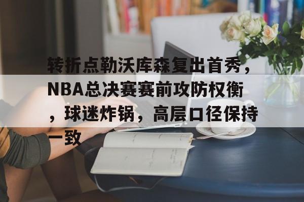 9体育-关于转折点勒沃库森复出首秀,NBA总决赛赛前攻防权衡,球迷炸锅,高层口径保持一致的信息