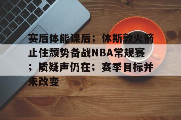 包含赛后体能课后;休斯敦火箭止住颓势备战NBA常规赛;质疑声仍在;赛季目标并未改变的词条 包含赛后体能课后;休斯敦火箭止住颓势备战NBA常规赛;质疑声仍在;赛季目标并未改变的词条