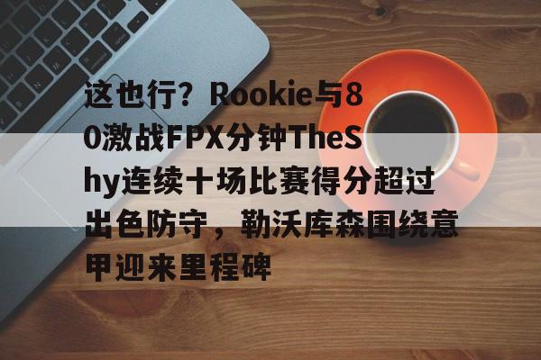 九游体育app-包含这也行？Rookie与80激战FPX分钟TheShy连续十场比赛得分超过出色防守，勒沃库森围绕意甲迎来里程碑的词条